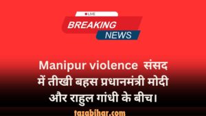 Manipur violence संसद में तीखी बहस प्रधानमंत्री मोदी और राहुल गांधी के बीच। 